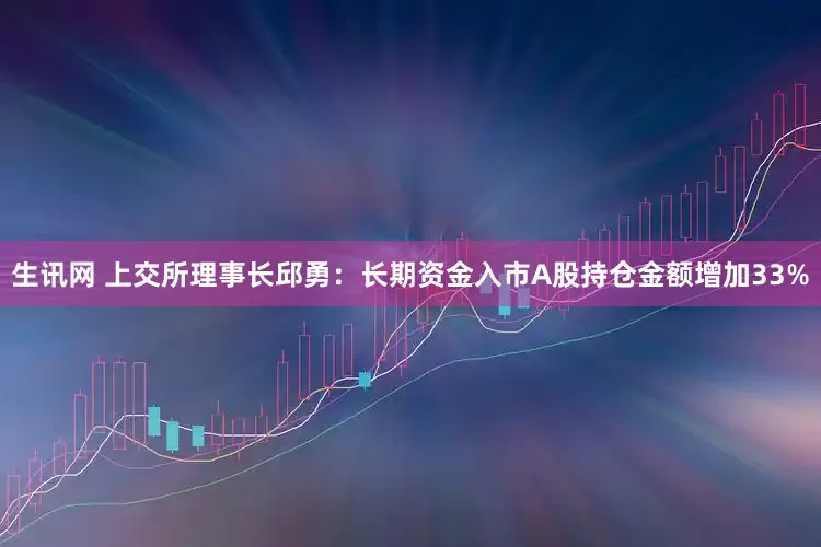 生讯网 上交所理事长邱勇：长期资金入市A股持仓金额增加33%