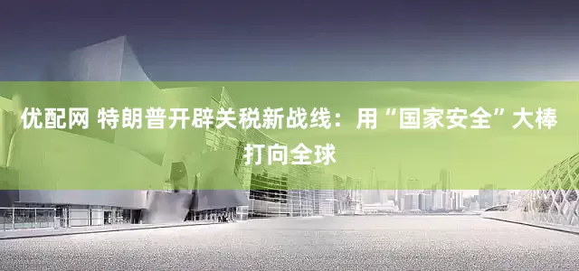 优配网 特朗普开辟关税新战线：用“国家安全”大棒打向全球