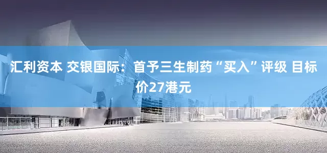 汇利资本 交银国际：首予三生制药“买入”评级 目标价27港元