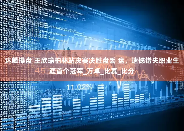 达麟操盘 王欣瑜柏林站决赛决胜盘丢 盘，遗憾错失职业生涯首个冠军_万卓_比赛_比分