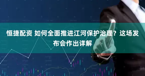 恒捷配资 如何全面推进江河保护治理？这场发布会作出详解