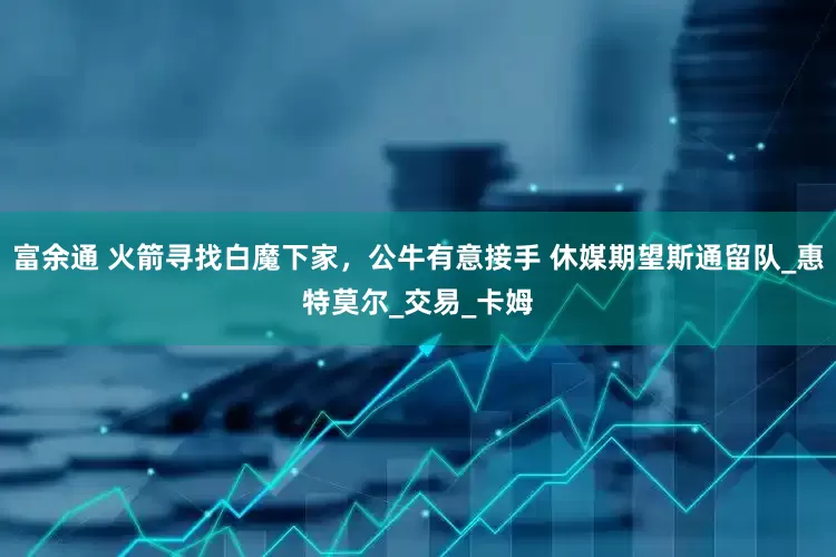 富余通 火箭寻找白魔下家，公牛有意接手 休媒期望斯通留队_惠特莫尔_交易_卡姆