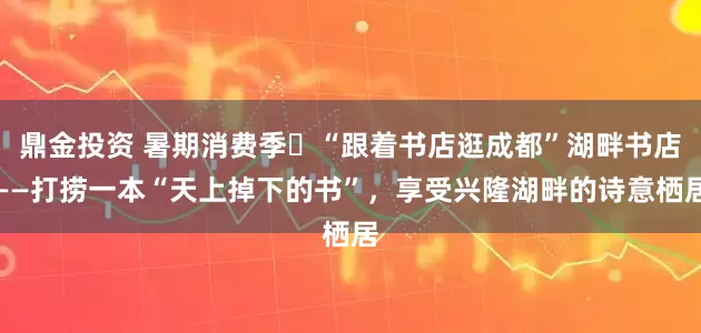 鼎金投资 暑期消费季㊶“跟着书店逛成都”湖畔书店——打捞一本“天上掉下的书”，享受兴隆湖畔的诗意栖居