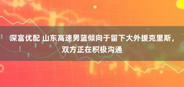 深富优配 山东高速男篮倾向于留下大外援克里斯，双方正在积极沟通