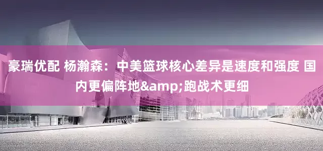 豪瑞优配 杨瀚森：中美篮球核心差异是速度和强度 国内更偏阵地&跑战术更细