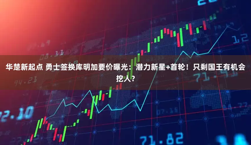 华楚新起点 勇士签换库明加要价曝光：潜力新星+首轮！只剩国王有机会挖人？