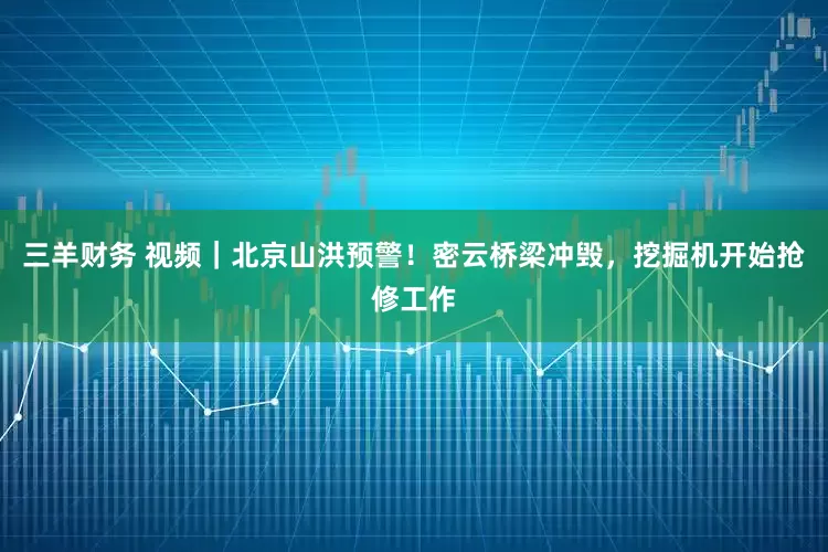 三羊财务 视频｜北京山洪预警！密云桥梁冲毁，挖掘机开始抢修工作