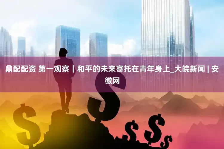 鼎配配资 第一观察｜和平的未来寄托在青年身上_大皖新闻 | 安徽网