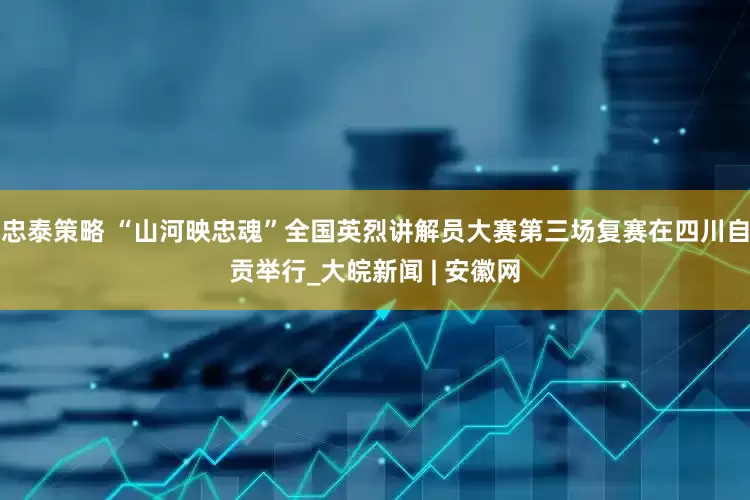 忠泰策略 “山河映忠魂”全国英烈讲解员大赛第三场复赛在四川自贡举行_大皖新闻 | 安徽网