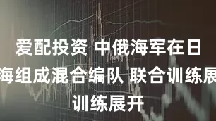 爱配投资 中俄海军在日本海组成混合编队 联合训练展开