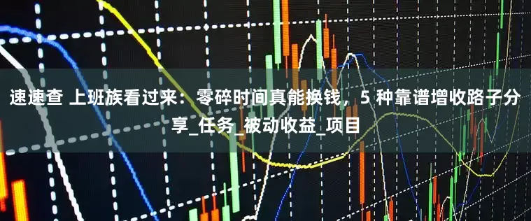 速速查 上班族看过来：零碎时间真能换钱，5 种靠谱增收路子分享_任务_被动收益_项目