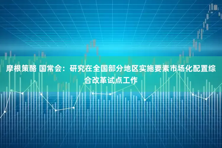 摩根策酪 国常会：研究在全国部分地区实施要素市场化配置综合改革试点工作