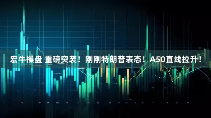 宏牛操盘 重磅突袭！刚刚特朗普表态！A50直线拉升！