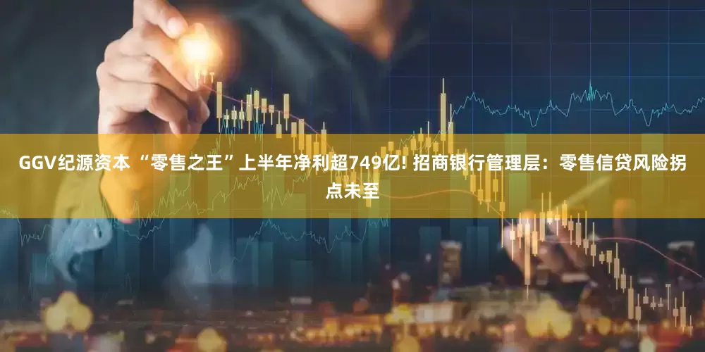 GGV纪源资本 “零售之王”上半年净利超749亿! 招商银行管理层：零售信贷风险拐点未至