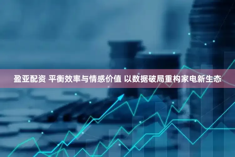 盈亚配资 平衡效率与情感价值 以数据破局重构家电新生态