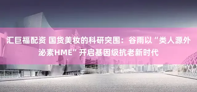 汇巨福配资 国货美妆的科研突围：谷雨以“类人源外泌素HME”开启基因级抗老新时代