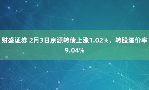 财盛证券 2月3日京源转债上涨1.02%，转股溢价率9.04%