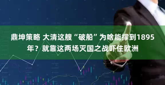 鼎坤策略 大清这艘“破船”为啥能撑到1895年？就靠这两场灭国之战吓住欧洲