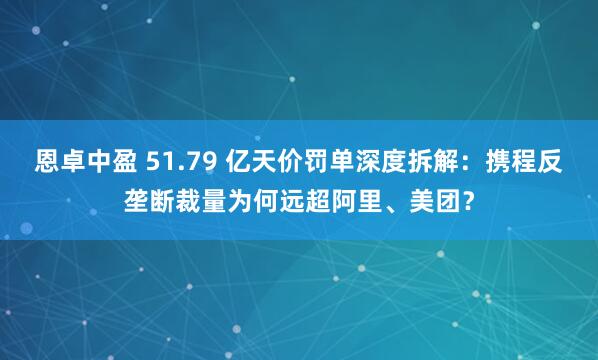 恩卓中盈 51.79 亿天价罚单深度拆解：携程反垄断裁量为何远超阿里、美团？