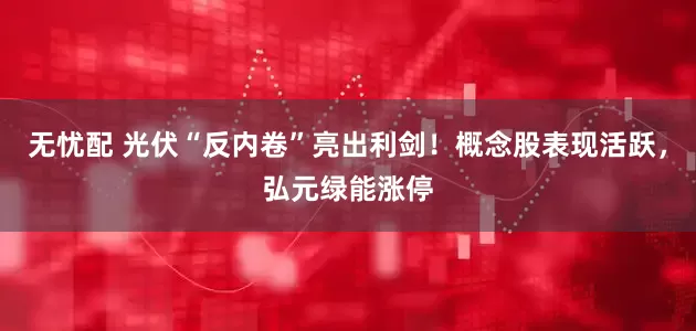 无忧配 光伏“反内卷”亮出利剑！概念股表现活跃，弘元绿能涨停